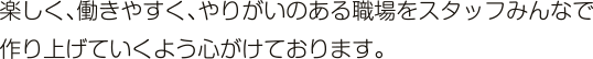 楽しく、働きやすく、やりがいのある職場をスタッフみんなで作り上げていくよう心がけております。